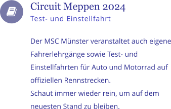    Circuit Meppen 2024 Test- und Einstellfahrt  Der MSC Mnster veranstaltet auch eigene Fahrerlehrgnge sowie Test- und Einstellfahrten fr Auto und Motorrad auf offiziellen Rennstrecken.  Schaut immer wieder rein, um auf dem neuesten Stand zu bleiben.